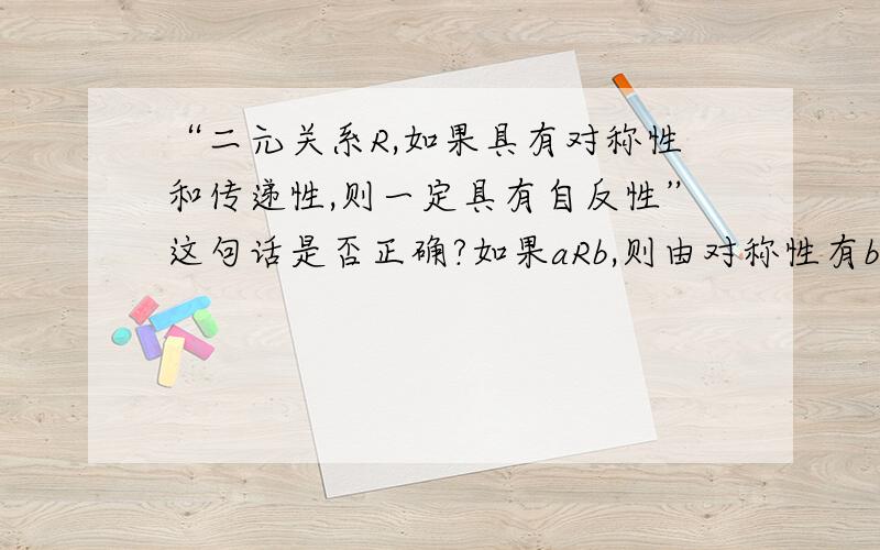 “二元关系R,如果具有对称性和传递性,则一定具有自反性”这句话是否正确?如果aRb,则由对称性有bRa,再由传递性有aRa.二元关系的四种性质应当是互相独立的,也就是说这种说法应该是错误的,