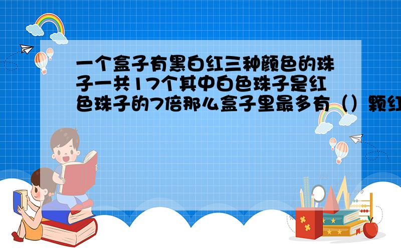 一个盒子有黑白红三种颜色的珠子一共17个其中白色珠子是红色珠子的7倍那么盒子里最多有（）颗红珠子