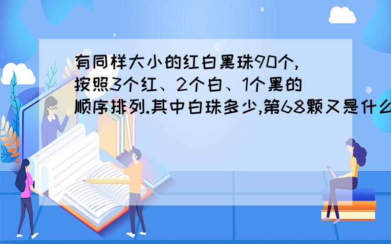 有同样大小的红白黑珠90个,按照3个红、2个白、1个黑的顺序排列.其中白珠多少,第68颗又是什么颜色的珠子