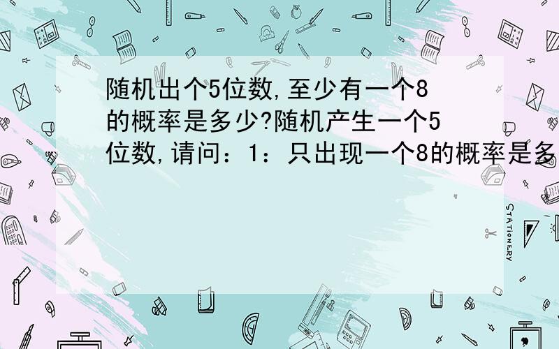 随机出个5位数,至少有一个8的概率是多少?随机产生一个5位数,请问：1：只出现一个8的概率是多少?2：只出现两个8的概率是多少?3：只出现三个8的概率是多少?4：只出现四个8的概率是多少?5：