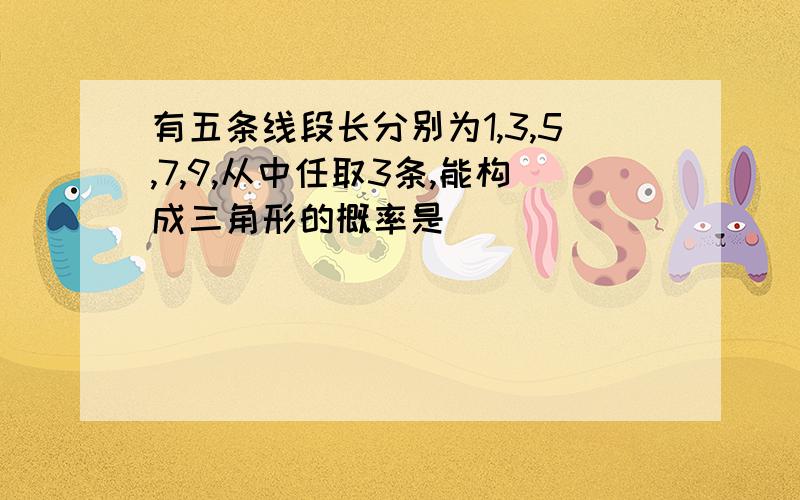 有五条线段长分别为1,3,5,7,9,从中任取3条,能构成三角形的概率是