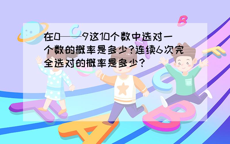 在0——9这10个数中选对一个数的概率是多少?连续6次完全选对的概率是多少?