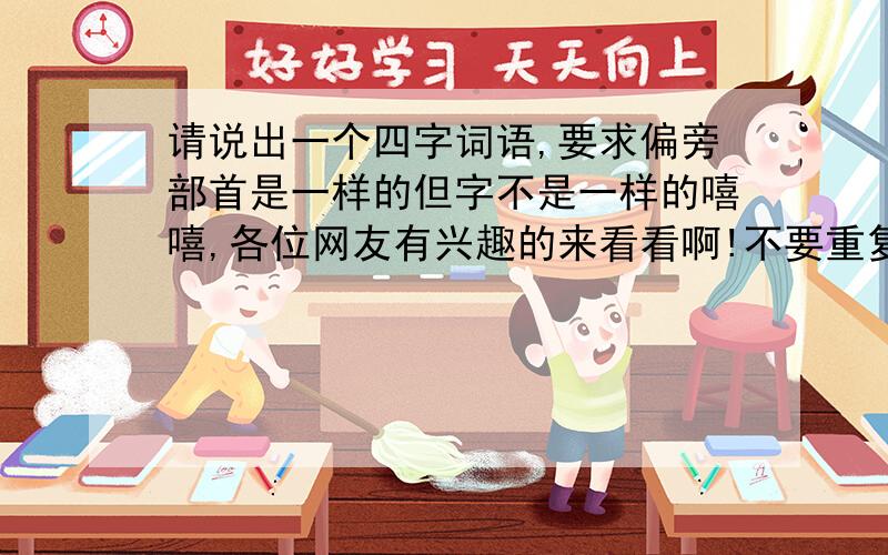 请说出一个四字词语,要求偏旁部首是一样的但字不是一样的嘻嘻,各位网友有兴趣的来看看啊!不要重复!谁写的最多,谁就得奖!