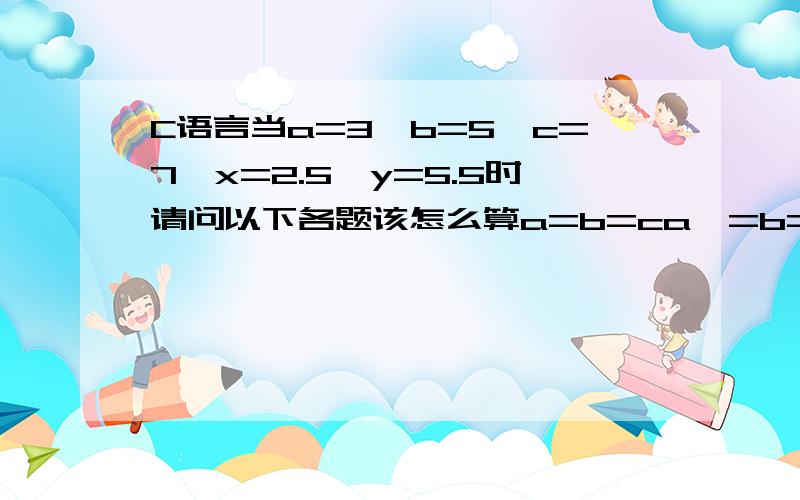 C语言当a=3,b=5,c=7,x=2.5,y=5.5时请问以下各题该怎么算a=b=ca*=b=c=2b++==xa