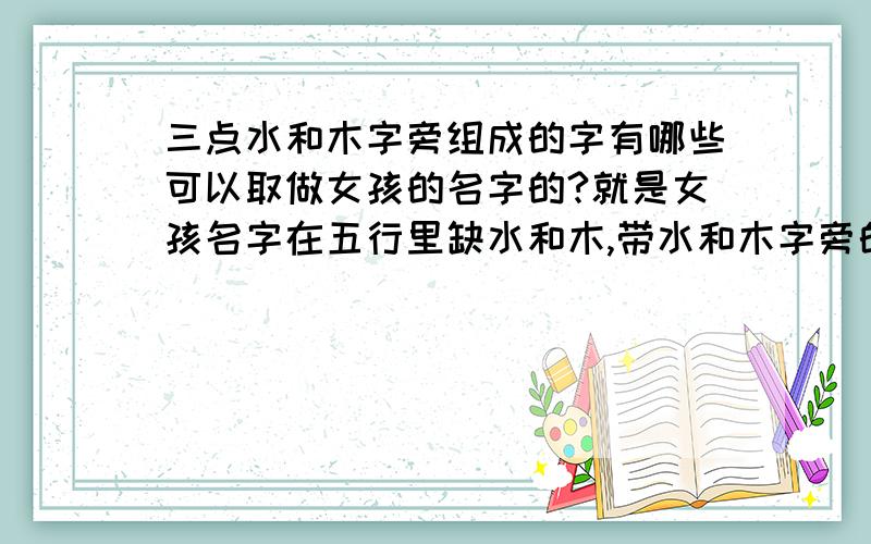 三点水和木字旁组成的字有哪些可以取做女孩的名字的?就是女孩名字在五行里缺水和木,带水和木字旁的字组成的有哪些可以用作取女孩的名字?