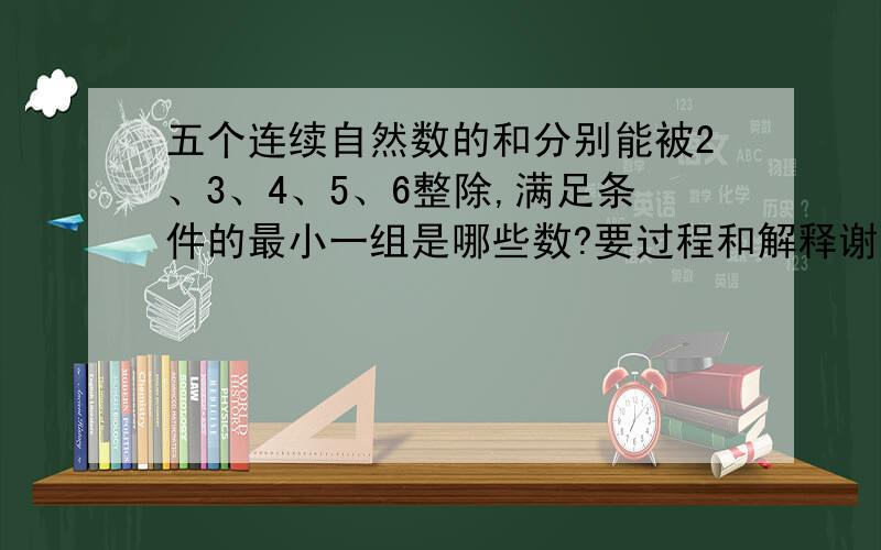 五个连续自然数的和分别能被2、3、4、5、6整除,满足条件的最小一组是哪些数?要过程和解释谢谢啦