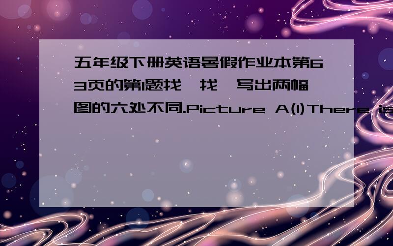 五年级下册英语暑假作业本第63页的第1题找一找,写出两幅图的六处不同.Picture A(1)There is a lamp on the desk .(2)____________________________(3)____________________________(4)____________________________(5)__________________