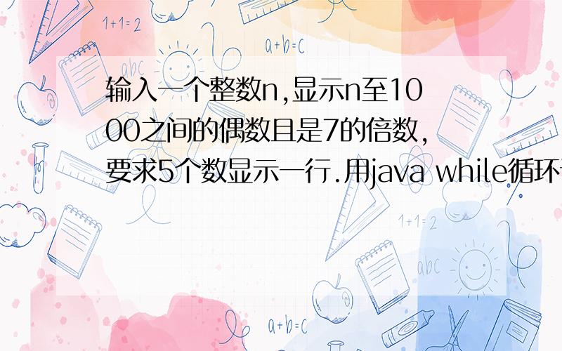 输入一个整数n,显示n至1000之间的偶数且是7的倍数,要求5个数显示一行.用java while循环语句