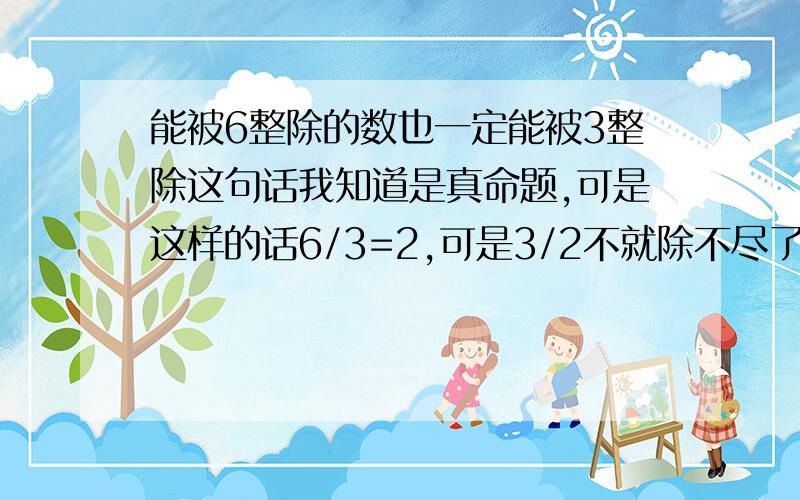 能被6整除的数也一定能被3整除这句话我知道是真命题,可是这样的话6/3=2,可是3/2不就除不尽了么 还是我理解错了?