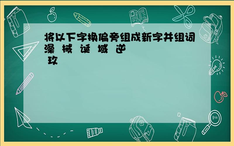 将以下字换偏旁组成新字并组词澡  械  诞  域  逆  玫