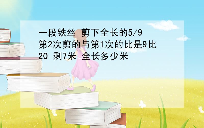 一段铁丝 剪下全长的5/9 第2次剪的与第1次的比是9比20 剩7米 全长多少米