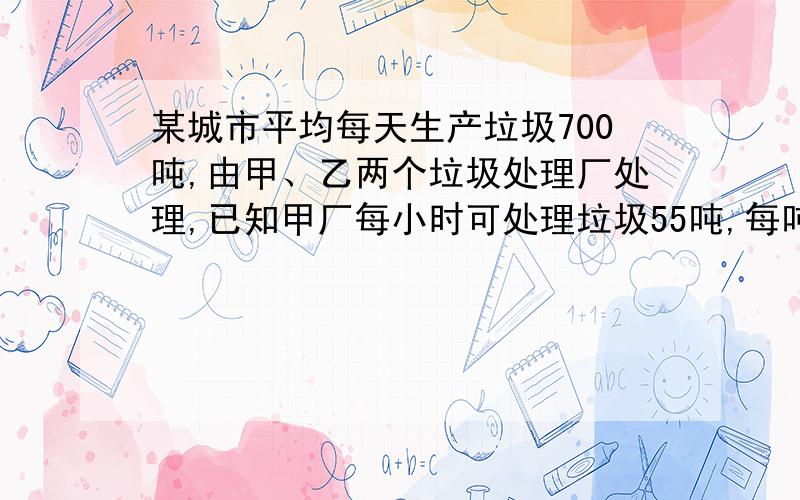 某城市平均每天生产垃圾700吨,由甲、乙两个垃圾处理厂处理,已知甲厂每小时可处理垃圾55吨,每吨需费用10元；乙厂每小时可处理45吨,每吨需费用11元.（1）甲、乙两厂同时处理该城市的垃圾,