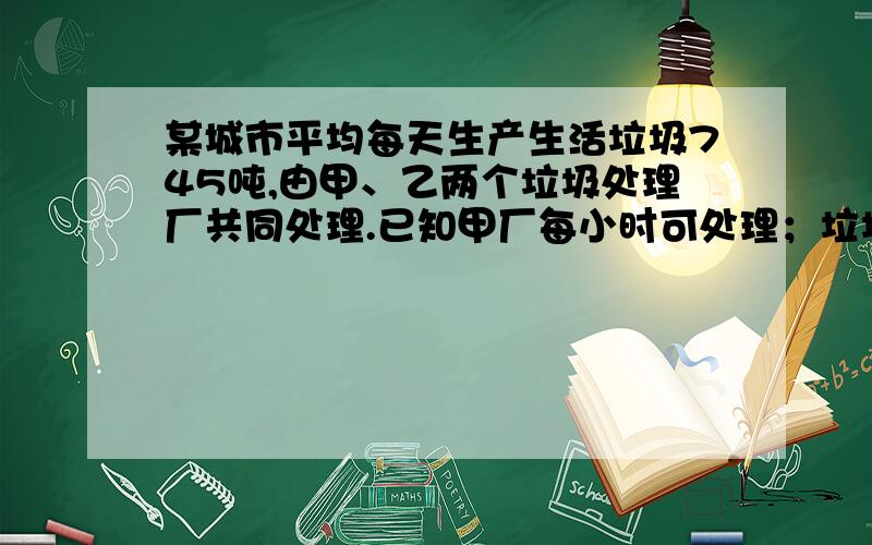 某城市平均每天生产生活垃圾745吨,由甲、乙两个垃圾处理厂共同处理.已知甲厂每小时可处理；垃圾55吨,乙厂每小时可处理垃圾45吨,乙厂每天比甲厂多工作1小时,要处理该城市的生活垃圾,乙