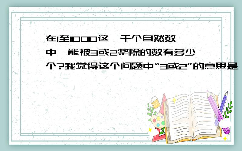 在1至1000这一千个自然数中,能被3或2整除的数有多少个?我觉得这个问题中“3或2”的意思是：在1至1000这一千个自然数中,能被3