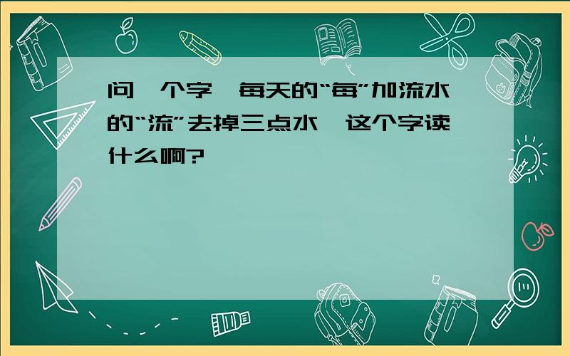 问一个字,每天的“每”加流水的“流”去掉三点水,这个字读什么啊?