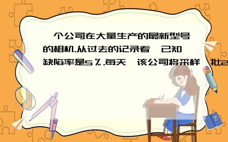 一个公司在大量生产的最新型号的相机.从过去的记录看,已知缺陷率是5％.每天,该公司将采样一批20台摄像机检查制造误差.假设相机的数目的缺陷如下分布,计算：1没有摄像头的概率是有缺陷