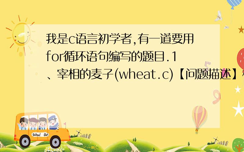 我是c语言初学者,有一道要用for循环语句编写的题目.1、宰相的麦子(wheat.c)【问题描述】相传古印度宰相达依尔是国际象棋的发明者.有一次,国王因为他的贡献要奖励他,问他想要什么.达依尔