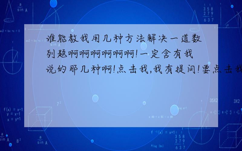 谁能教我用几种方法解决一道数列题啊啊啊啊啊啊!一定含有我说的那几种啊!点击我,我有提问!要点击我.看我的提问.