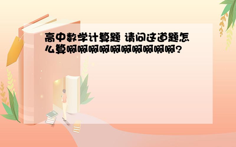 高中数学计算题 请问这道题怎么算啊啊啊啊啊啊啊啊啊啊?