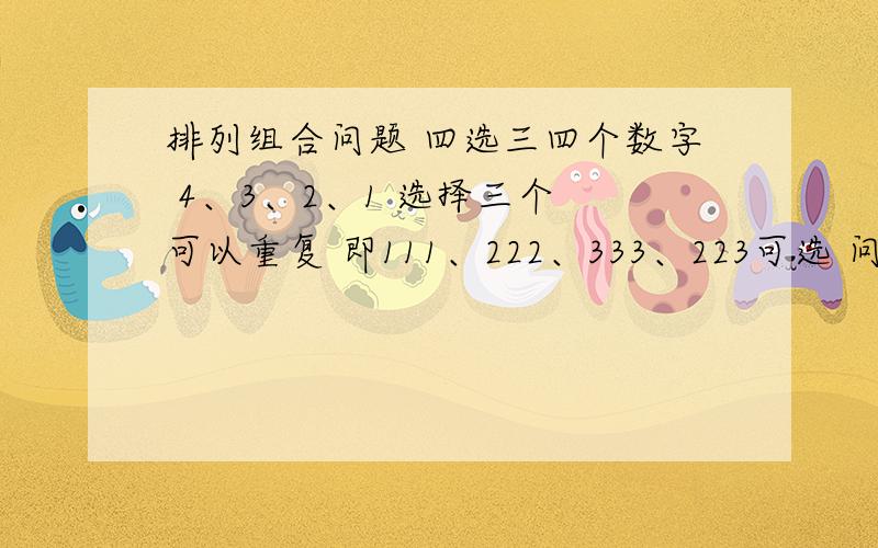 排列组合问题 四选三四个数字 4、3、2、1 选择三个 可以重复 即111、222、333、223可选 问多少种选法 别跟我说什么集合