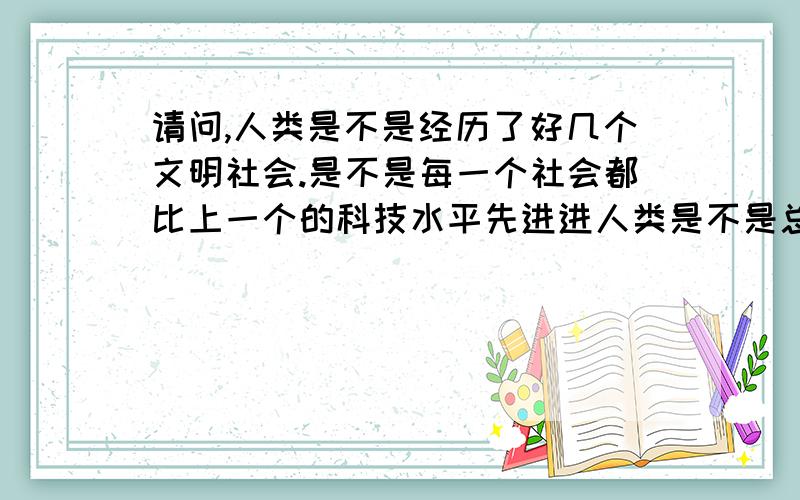 请问,人类是不是经历了好几个文明社会.是不是每一个社会都比上一个的科技水平先进进人类是不是总归要走向灭亡不可挽救