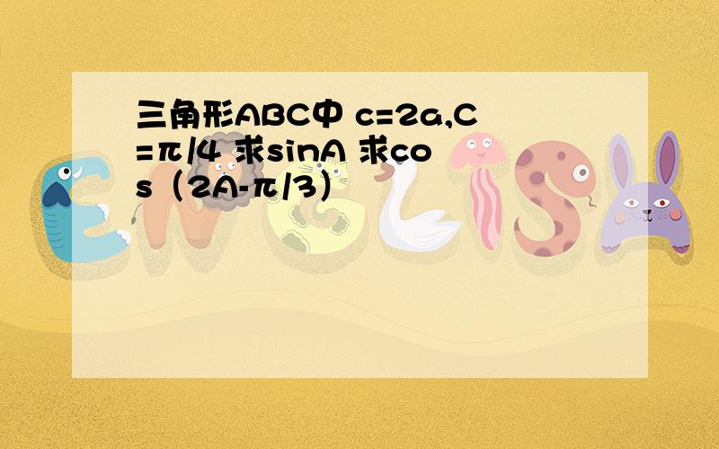 三角形ABC中 c=2a,C=π/4 求sinA 求cos（2A-π/3）