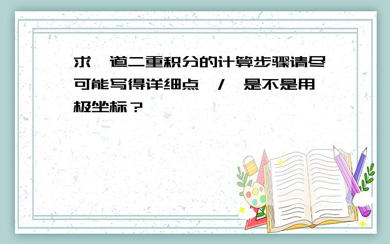 求一道二重积分的计算步骤请尽可能写得详细点,/>是不是用极坐标？