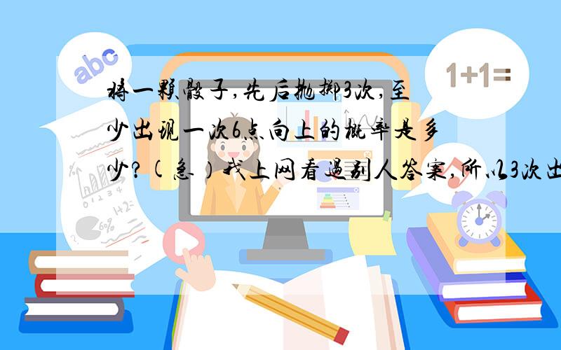 将一颗骰子,先后抛掷3次,至少出现一次6点向上的概率是多少?(急）我上网看过别人答案,所以3次出现1次6点的概率是 1/6出现2次6点的概率是 1/6*5/6=5/36 出现3次6点的概率是 1/6*5/6*5/6 = 25/216将3次