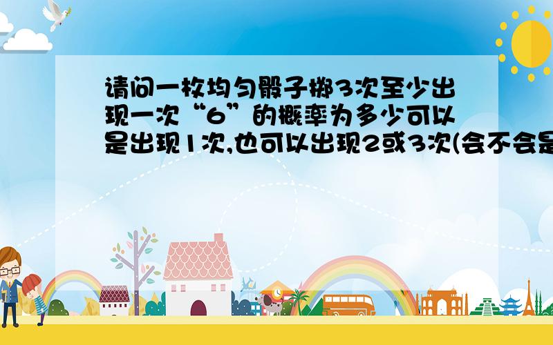 请问一枚均匀骰子掷3次至少出现一次“6”的概率为多少可以是出现1次,也可以出现2或3次(会不会是5/6*5/6*1/6*3+5/6*1/6*1/6*3+1/6^3)(或是1/6*3+1/6^2*3+1/6^3)