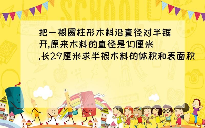 把一根圆柱形木料沿直径对半锯开,原来木料的直径是10厘米,长29厘米求半根木料的体积和表面积