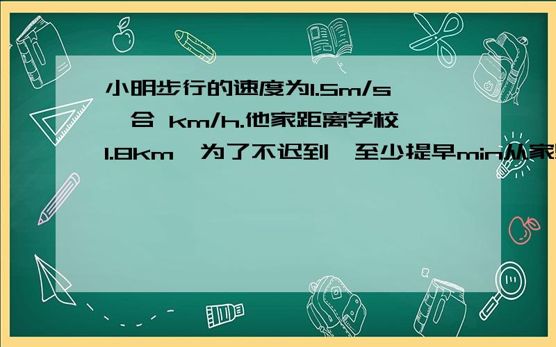 小明步行的速度为1.5m/s,合 km/h.他家距离学校1.8km,为了不迟到,至少提早min从家里出发