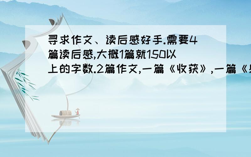 寻求作文、读后感好手.需要4篇读后感,大概1篇就150以上的字数.2篇作文,一篇《收获》,一篇《感恩》.我上初中阿.不要太幼稚的.作文字数650字左右.就这些,