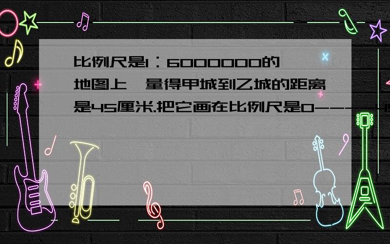 比例尺是1：6000000的地图上,量得甲城到乙城的距离是45厘米.把它画在比例尺是0----45----90千米的地图上顺便说出解决过程.