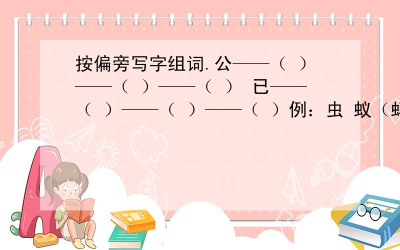 按偏旁写字组词.公——（ ）——（ ）——（ ） 已——（ ）——（ ）——（ ）例：虫 蚁（蚂蚁） 蜻（蜻蜓） 蜂（蜜蜂）