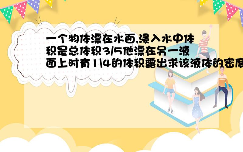 一个物体漂在水面,浸入水中体积是总体积3/5他漂在另一液面上时有1\4的体积露出求该液体的密度