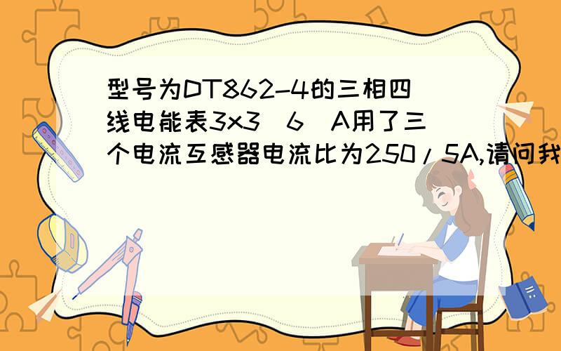 型号为DT862-4的三相四线电能表3x3(6)A用了三个电流互感器电流比为250/5A,请问我的电度数怎么读