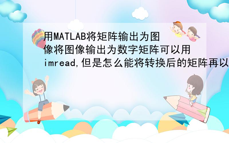 用MATLAB将矩阵输出为图像将图像输出为数字矩阵可以用imread,但是怎么能将转换后的矩阵再以图像的形式输出呢?我是将数字矩阵压缩了,之后输出图像.有谁知道请指点,感激不尽!如果可以,请写