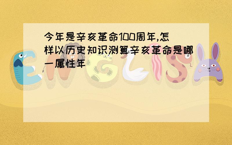 今年是辛亥革命100周年,怎样以历史知识测算辛亥革命是哪一属性年