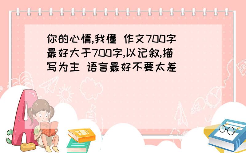 你的心情,我懂 作文700字最好大于700字,以记叙,描写为主 语言最好不要太差