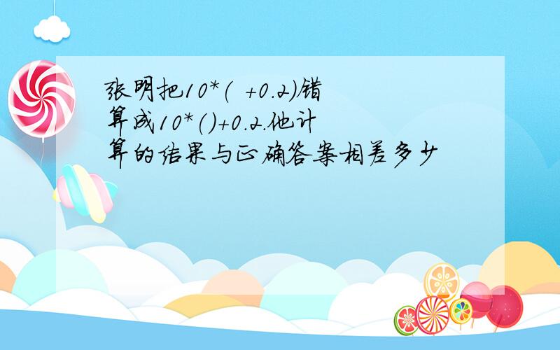 张明把10*( +0.2)错算成10*()+0.2.他计算的结果与正确答案相差多少