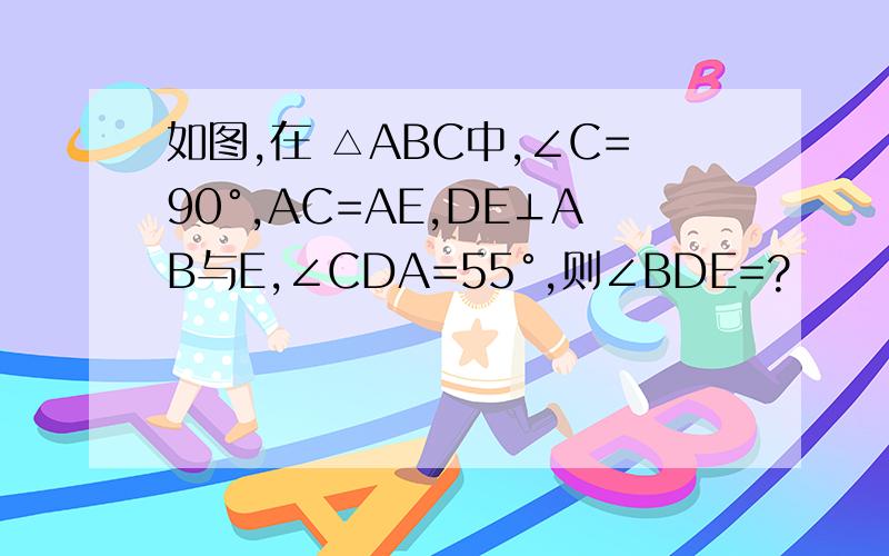 如图,在 △ABC中,∠C=90°,AC=AE,DE⊥AB与E,∠CDA=55°,则∠BDE=?