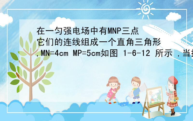 在一匀强电场中有MNP三点 它们的连线组成一个直角三角形,MN=4cm MP=5cm如图 1-6-12 所示 ,当把电荷量为2*10^ -9 C的正点电荷 从 M点移至N点时 ,静电力做功为 8*10^ -8 J 而从M点移到P点时 静电力做功