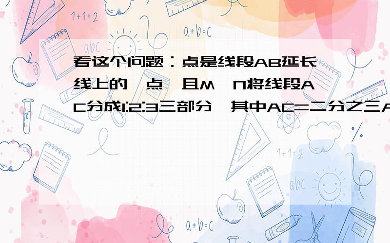 看这个问题：点是线段AB延长线上的一点,且M、N将线段AC分成1:2:3三部分,其中AC=二分之三AB,MN=4cm,求A（接上面）B的长,需要用几何语言