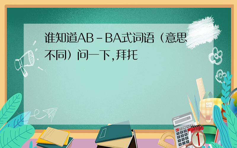 谁知道AB-BA式词语（意思不同）问一下,拜托