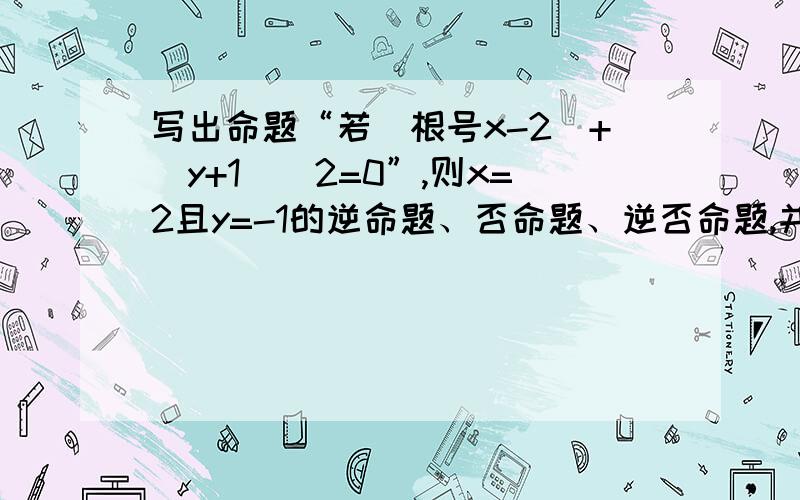 写出命题“若(根号x-2)+(y+1)^2=0”,则x=2且y=-1的逆命题、否命题、逆否命题,并判断它们的真假.