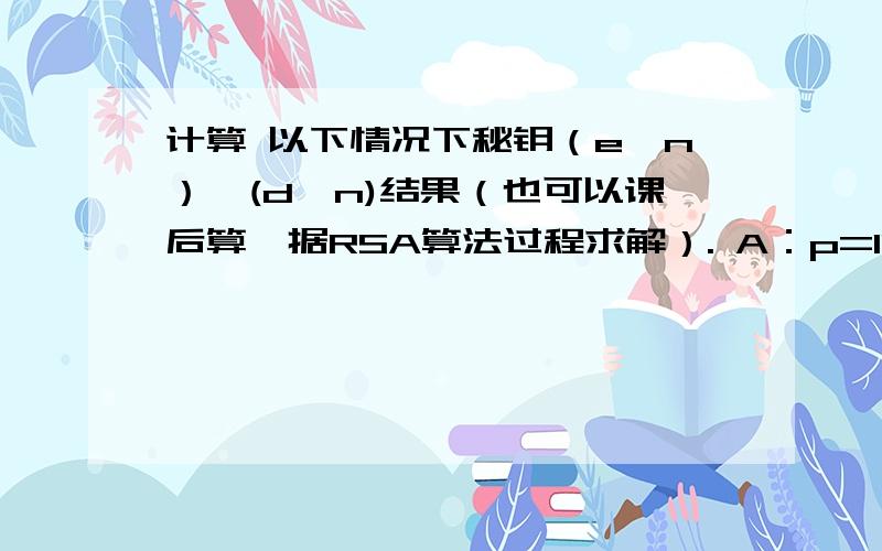 计算 以下情况下秘钥（e,n）,(d,n)结果（也可以课后算,据RSA算法过程求解）. A：p=11,q=19、e=17 B：