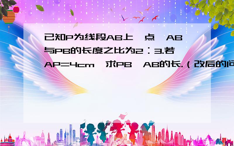 已知P为线段AB上一点,AB与PB的长度之比为2：3.若AP=4cm,求PB,AB的长.（改后的问题）已知P为直线AB上一点，AB与PB的长度之比为2：若AP=4cm，求PB，AB的长。