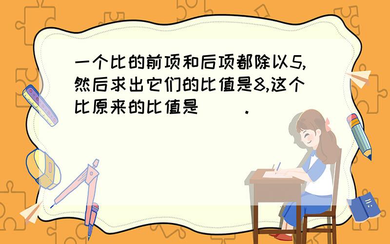 一个比的前项和后项都除以5,然后求出它们的比值是8,这个比原来的比值是（ ）.