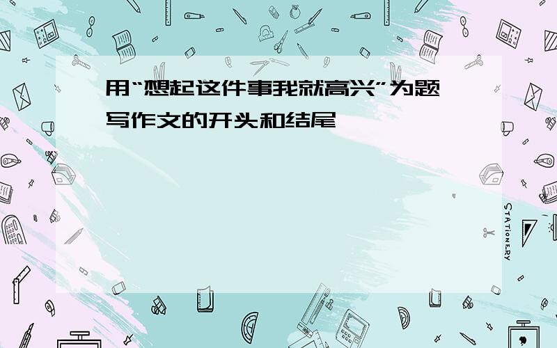 用“想起这件事我就高兴”为题写作文的开头和结尾