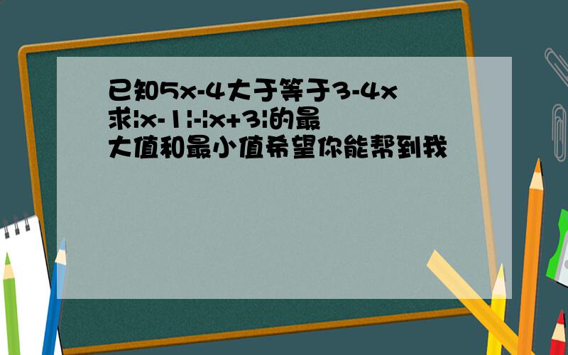 已知5x-4大于等于3-4x求|x-1|-|x+3|的最大值和最小值希望你能帮到我